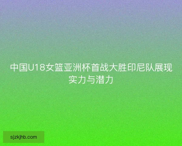 中国U18女篮亚洲杯首战大胜印尼队展现实力与潜力