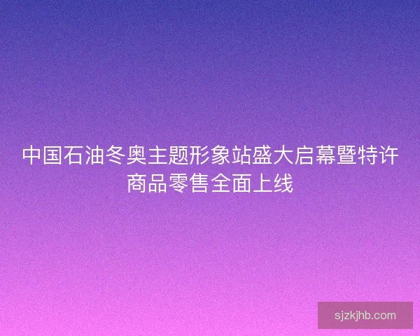 中国石油冬奥主题形象站盛大启幕暨特许商品零售全面上线